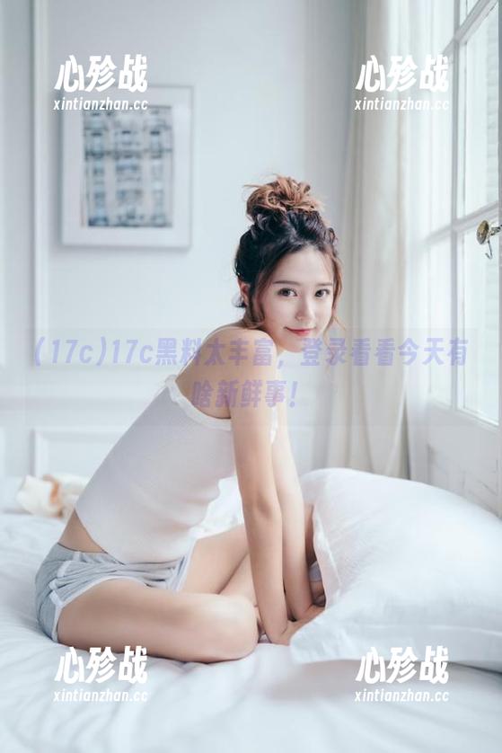 17c黑料太丰富，登录看看今天有啥新鲜事！