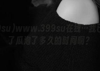www.399su在线…我已经为了瓜泡了多久的时间啊？