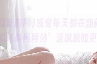 感觉每天都在翻新，‘51黑瓜吃料网网站’活脱脱的更新狂