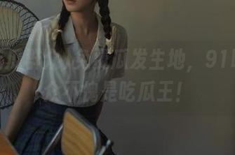免费瓜发生地，91吃瓜群众不愧是吃瓜王！