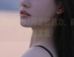 cgcg03网址的魅力，能让你在朋友圈发疯！