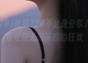 吃瓜178不止是分享八卦，更是收获无限乐趣的狂欢